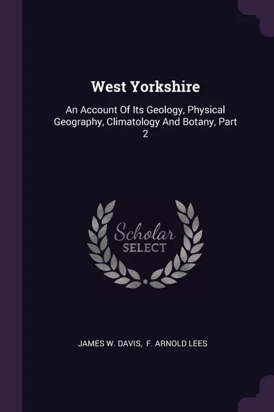 Обложка книги West Yorkshire. An Account Of Its Geology, Physical Geography, Climatology And Botany, Part 2, James W. Davis