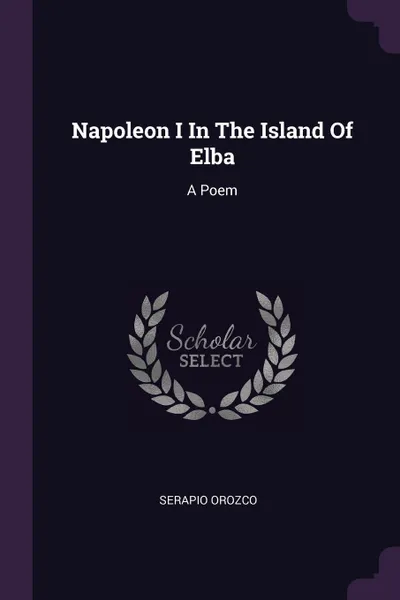 Обложка книги Napoleon I In The Island Of Elba. A Poem, Serapio Orozco