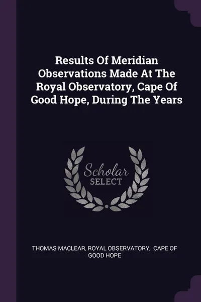 Обложка книги Results Of Meridian Observations Made At The Royal Observatory, Cape Of Good Hope, During The Years, Thomas Maclear, Royal Observatory