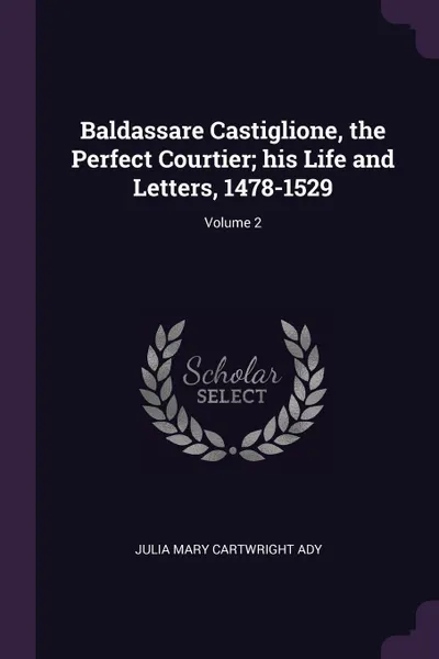 Обложка книги Baldassare Castiglione, the Perfect Courtier; his Life and Letters, 1478-1529; Volume 2, Julia Mary Cartwright Ady