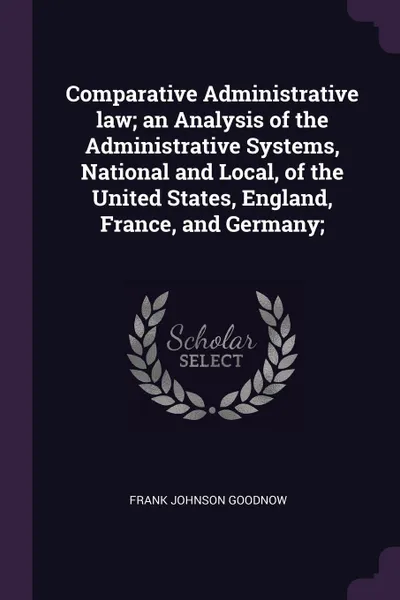 Обложка книги Comparative Administrative law; an Analysis of the Administrative Systems, National and Local, of the United States, England, France, and Germany;, Frank Johnson Goodnow
