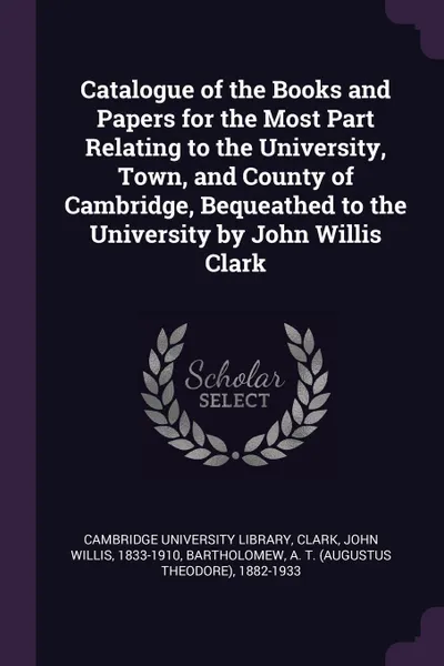 Обложка книги Catalogue of the Books and Papers for the Most Part Relating to the University, Town, and County of Cambridge, Bequeathed to the University by John Willis Clark, John Willis Clark, A T. 1882-1933 Bartholomew