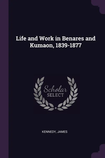 Обложка книги Life and Work in Benares and Kumaon, 1839-1877, James Kennedy
