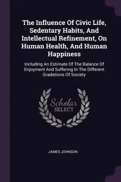 Обложка книги The Influence Of Civic Life, Sedentary Habits, And Intellectual Refinement, On Human Health, And Human Happiness. Including An Estimate Of The Balance Of Enjoyment And Suffering In The Different Gradations Of Society, James Johnson