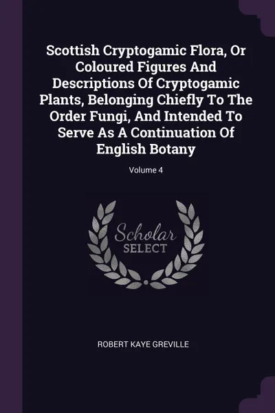 Обложка книги Scottish Cryptogamic Flora, Or Coloured Figures And Descriptions Of Cryptogamic Plants, Belonging Chiefly To The Order Fungi, And Intended To Serve As A Continuation Of English Botany; Volume 4, Robert Kaye Greville