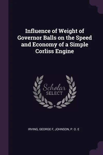 Обложка книги Influence of Weight of Governor Balls on the Speed and Economy of a Simple Corliss Engine, George F Irving, P O. E Johnson