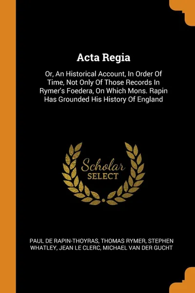 Обложка книги Acta Regia. Or, An Historical Account, In Order Of Time, Not Only Of Those Records In Rymer's Foedera, On Which Mons. Rapin Has Grounded His History Of England, Paul de Rapin-Thoyras, Thomas Rymer, Stephen Whatley