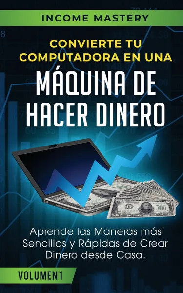 Обложка книги Convierte Tu Computadora en Una Maquina de Hacer Dinero. Aprende Las Maneras Mas Sencillas y Rapidas de Crear Dinero Desde Casa Volumen 1, Income Mastery