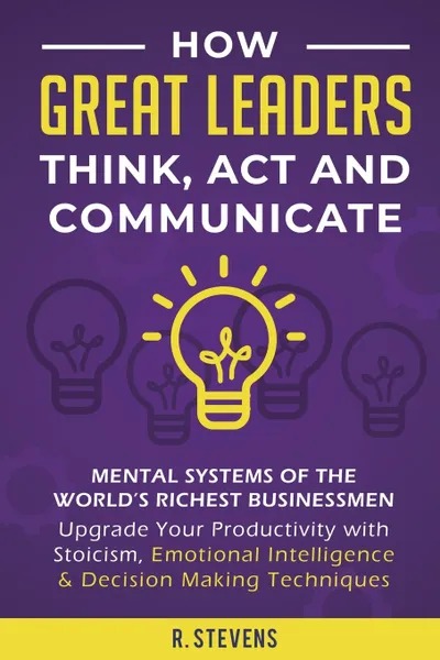 Обложка книги How Great Leaders Think, Act and Communicate. Mental Systems, Models and Habits of the World?s Richest Businessmen - Upgrade Your Mental Capabilities and Productivity with Stoicism, Emotional Intelligence & Decision Making Techniques, R. Stevens