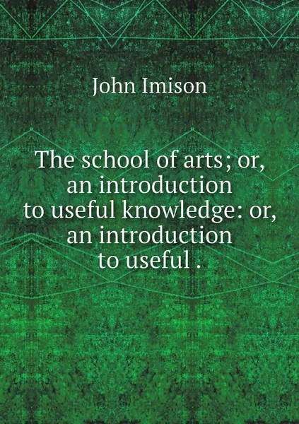 Обложка книги The school of arts; or, an introduction to useful knowledge: or, an introduction to useful ., John Imison