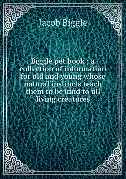 Обложка книги Biggle pet book ; a collection of information for old and young whose natural instincts teach them to be kind to all living creatures, Jacob Biggle