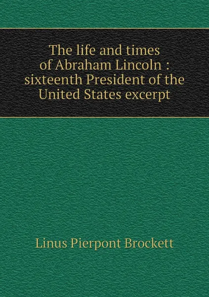 Обложка книги The life and times of Abraham Lincoln : sixteenth President of the United States excerpt, L. P. Brockett