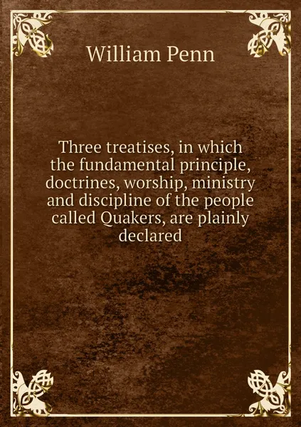 Обложка книги Three treatises, in which the fundamental principle, doctrines, worship, ministry and discipline of the people called Quakers, are plainly declared, William Penn