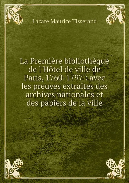 Обложка книги La Premiere bibliotheque de l'Hotel de ville de Paris, 1760-1797 : avec les preuves extraites des archives nationales et des papiers de la ville, Lazare Maurice Tisserand
