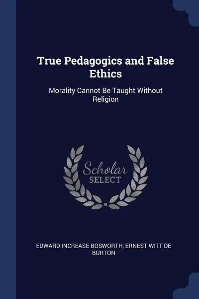 Обложка книги True Pedagogics and False Ethics. Morality Cannot Be Taught Without Religion, Edward Increase Bosworth, Ernest Witt De Burton