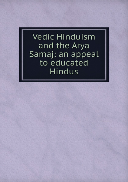 Vedic Hinduism and the Arya Samaj: an appeal to educated Hindus ...