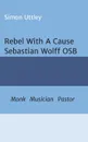 Rebel With A Cause - Sebastian Wolff OSB. Monk, Musician, Pastor - Simon Uttley, Dr A. H. Claire