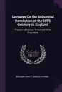 Lectures On the Industrial Revolution of the 18Th Century in England. Popular Addresses, Notes and Other Fragments - Benjamin Jowett, Arnold Toynbee
