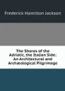 The Shores of the Adriatic, the Italian Side: An Architectural and Archaeological Pilgrimage - Frederick Hamilton Jackson