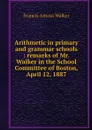 Arithmetic in primary and grammar schools : remarks of Mr. Walker in the School Committee of Boston, April 12, 1887 - Francis Amasa Walker