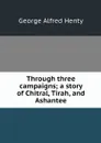 Through three campaigns; a story of Chitral, Tirah, and Ashantee - George Alfred Henty