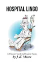 Hospital Lingo. A Patient's Guide to Hospital Speak - J. K. Moore