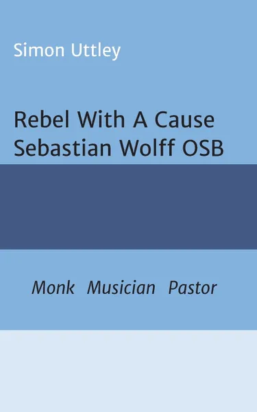 Обложка книги Rebel With A Cause - Sebastian Wolff OSB. Monk, Musician, Pastor, Simon Uttley, Dr A. H. Claire