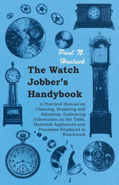 Обложка книги The Watch Jobber's Handybook - A Practical Manual on Cleaning, Repairing and Adjusting. Embracing Information on the Tools, Materials Appliances and Processes Employed in Watchwork, Paul N. Hasluck