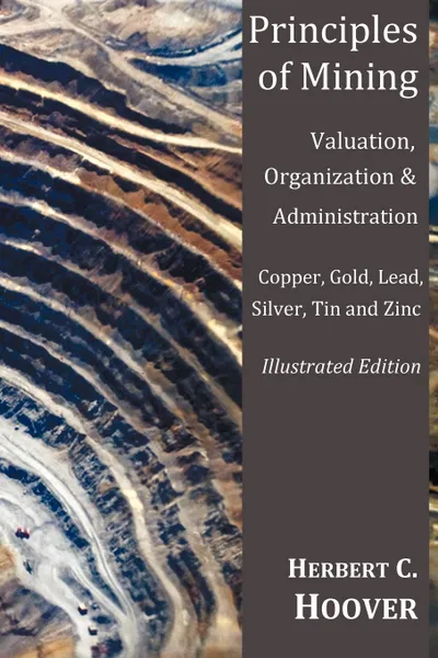 Обложка книги Principles of Mining - (With Index and Illustrations)Valuation, Organization and Administration. Copper, Gold, Lead, Silver, Tin and Zinc., Herbert Hoover