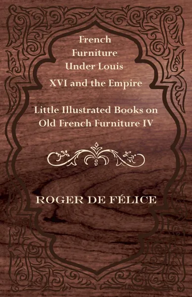 Обложка книги French Furniture Under Louis XVI and the Empire - Little Illustrated Books on Old French Furniture IV., Roger De F. Lice, Roger De Felice