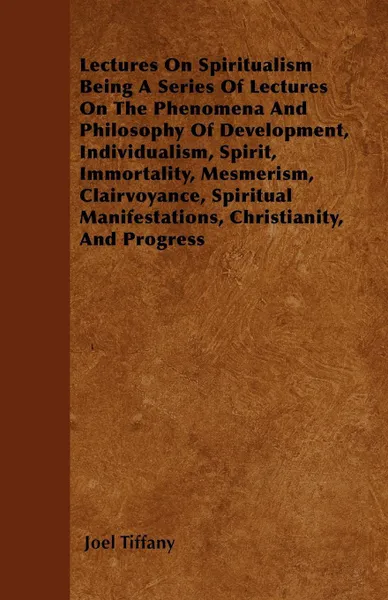 Обложка книги Lectures On Spiritualism Being A Series Of Lectures On The Phenomena And Philosophy Of Development, Individualism, Spirit, Immortality, Mesmerism, Clairvoyance, Spiritual Manifestations, Christianity, And Progress, Joel Tiffany