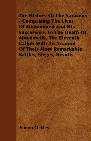 Обложка книги The History Of The Saracens - Comprising The Lives Of Mohammed And His Successors, To The Death Of Abdalmelik, The Eleventh Caliph With An Account Of Their Most Remarkable Battles, Sieges, Revolts, Simon Ockley