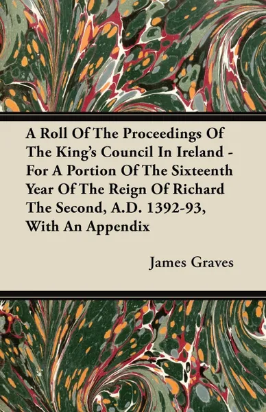 Обложка книги A Roll Of The Proceedings Of The King's Council In Ireland - For A Portion Of The Sixteenth Year Of The Reign Of Richard The Second, A.D. 1392-93, With An Appendix, James Graves