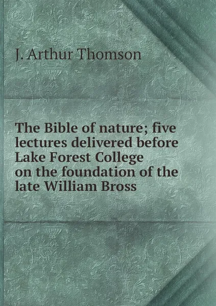 Обложка книги The Bible of nature; five lectures delivered before Lake Forest College on the foundation of the late William Bross, J. Arthur Thomson