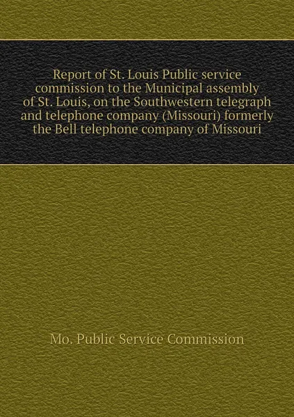 Обложка книги Report of St. Louis Public service commission to the Municipal assembly of St. Louis, on the Southwestern telegraph and telephone company (Missouri) formerly the Bell telephone company of Missouri, Mo. Public Service Commission