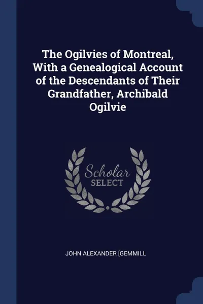 Обложка книги The Ogilvies of Montreal, With a Genealogical Account of the Descendants of Their Grandfather, Archibald Ogilvie, John Alexander [Gemmill