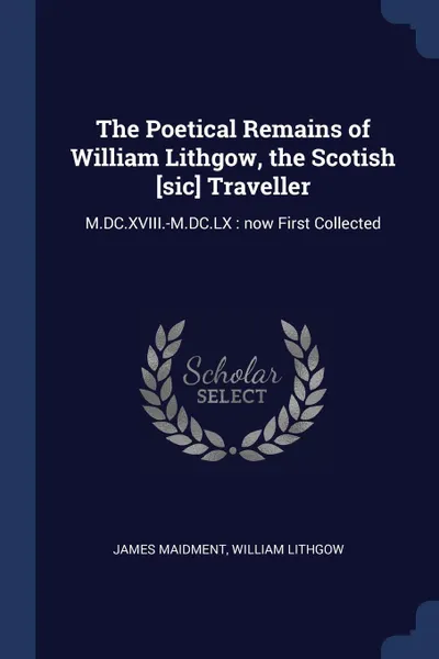 Обложка книги The Poetical Remains of William Lithgow, the Scotish .sic. Traveller. M.DC.XVIII.-M.DC.LX : now First Collected, James Maidment, William Lithgow