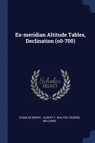 Обложка книги Ex-meridian Altitude Tables, Declination (o0-700), Charles Brent, George Williams