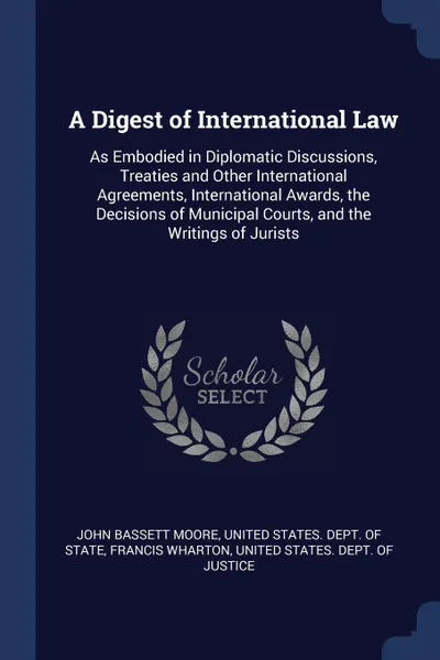 Обложка книги A Digest of International Law. As Embodied in Diplomatic Discussions, Treaties and Other International Agreements, International Awards, the Decisions of Municipal Courts, and the Writings of Jurists, John Bassett Moore, Francis Wharton