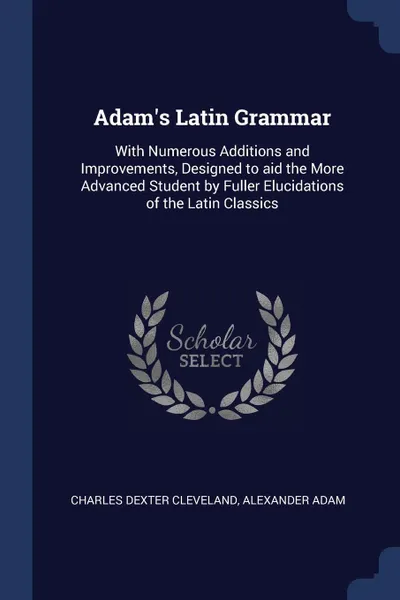 Обложка книги Adam's Latin Grammar. With Numerous Additions and Improvements, Designed to aid the More Advanced Student by Fuller Elucidations of the Latin Classics, Charles Dexter Cleveland, Alexander Adam