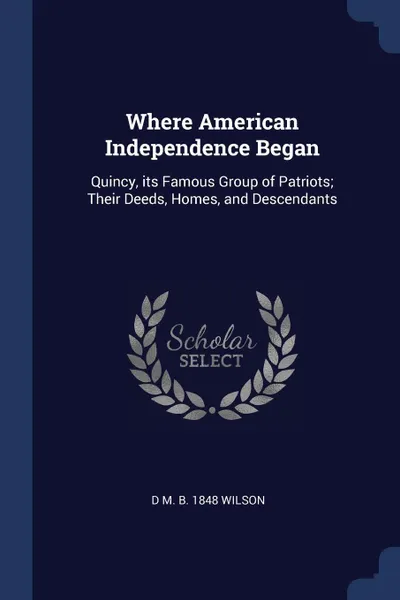 Обложка книги Where American Independence Began. Quincy, its Famous Group of Patriots; Their Deeds, Homes, and Descendants, D M. b. 1848 Wilson