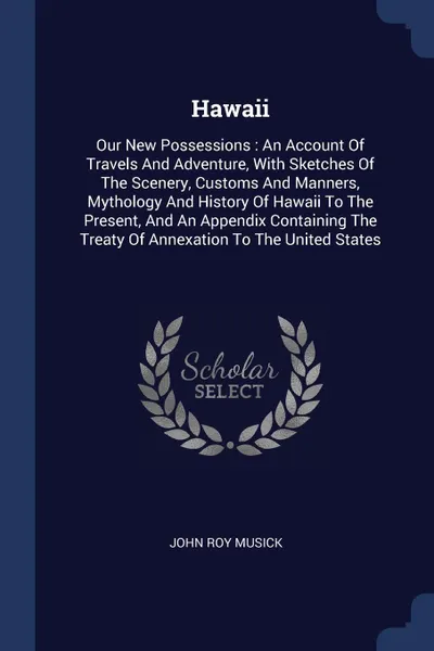 Обложка книги Hawaii. Our New Possessions : An Account Of Travels And Adventure, With Sketches Of The Scenery, Customs And Manners, Mythology And History Of Hawaii To The Present, And An Appendix Containing The Treaty Of Annexation To The United States, John Roy Musick