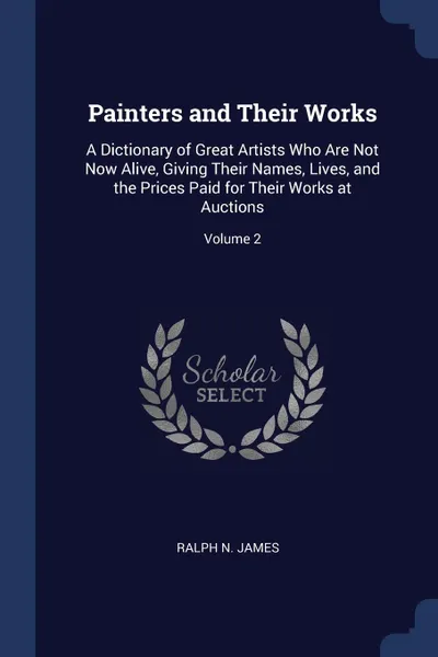 Обложка книги Painters and Their Works. A Dictionary of Great Artists Who Are Not Now Alive, Giving Their Names, Lives, and the Prices Paid for Their Works at Auctions; Volume 2, Ralph N. James