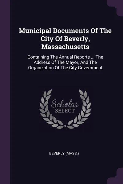 Обложка книги Municipal Documents Of The City Of Beverly, Massachusetts. Containing The Annual Reports ... The Address Of The Mayor, And The Organization Of The City Government, Beverly (Mass.)