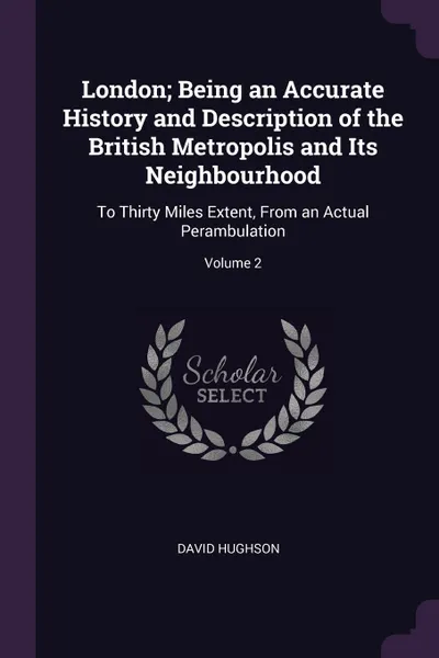 Обложка книги London; Being an Accurate History and Description of the British Metropolis and Its Neighbourhood. To Thirty Miles Extent, From an Actual Perambulation; Volume 2, David Hughson