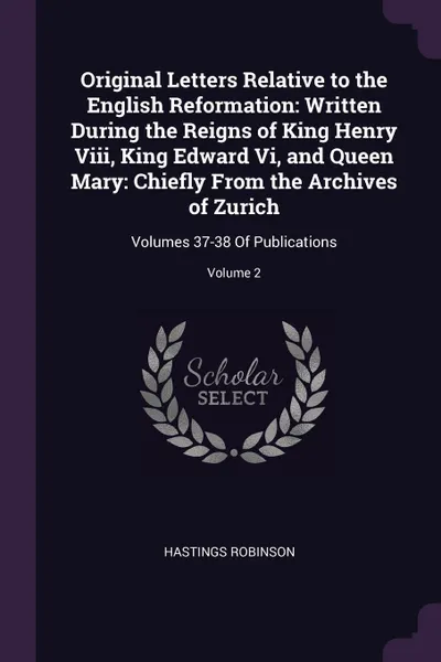 Обложка книги Original Letters Relative to the English Reformation. Written During the Reigns of King Henry Viii, King Edward Vi, and Queen Mary: Chiefly From the Archives of Zurich: Volumes 37-38 Of Publications; Volume 2, Hastings Robinson