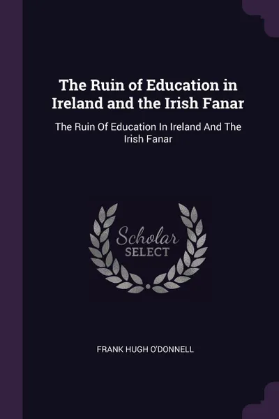 Обложка книги The Ruin of Education in Ireland and the Irish Fanar. The Ruin Of Education In Ireland And The Irish Fanar, Frank Hugh O'Donnell