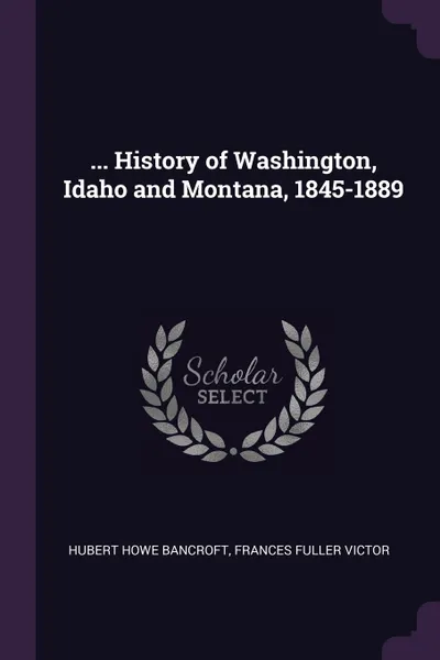 Обложка книги ... History of Washington, Idaho and Montana, 1845-1889, Hubert Howe Bancroft, Frances Fuller Victor