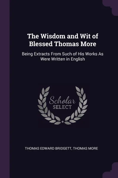 Обложка книги The Wisdom and Wit of Blessed Thomas More. Being Extracts From Such of His Works As Were Written in English, Thomas Edward Bridgett, Thomas More