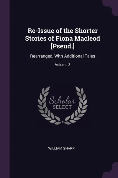 Обложка книги Re-Issue of the Shorter Stories of Fiona Macleod .Pseud... Rearranged, With Additional Tales; Volume 3, William Sharp